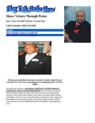 Show: Victory Through Praise
Date / Time: 10/14/2007 6:00 Am (Central Time)

Call-in Number: (646) 716-9590

Profile
Host: Brother James E Smylie III
http://profiles.yahoo.com/smylie1201
       S




 Women are more likely than men to attend a Sunday school class at
church (27% to 21%) or to participate in a small group (26% to 20%).
                              (2006)

Our guest this Sunday is GENERAL APOSTLE CENTRY PRINCE
NATIONAL MEN-N-OWER PRESIDENT. We will be discussing the
NPower Network (Women, Men and Teen-N-Power) and the growing
ministry in the world, with chapters in 42 states, Australia, Brazil, Kenya,
and Nigeria. Also we want to talk about how to empower, teach, equip and
encourage men of God, all over the world, how to talk the talk, walk the
walk and live the life of DOMINION and AUTHORITY commanded by
God.
 
