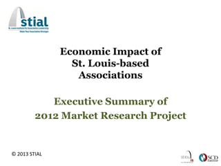 Economic Impact of
                 St. Louis-based
                  Associations

            Executive Summary of
         2012 Market Research Project


© 2013 STIAL
 