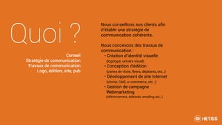 Quoi ?
Nous conseillons nos clients afin
d’établir une stratégie de
communication cohérente.
Nous concevons des travaux de
communication :
• Création d'identité visuelle
(logotype, univers visuel)
• Conception d'édition
(cartes de visite, flyers, dépliants, etc…)
• Développement de site Internet
(vitrine, CMS, e-commerce, etc…)
• Gestion de campagne
Webmarketing
(référencement, Adwords, emailing, etc…)
Conseil
Stratégie de communication
Travaux de communication
Logo, édition, site, pub
 