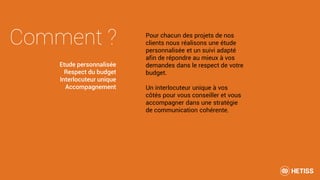 Comment ? Pour chacun des projets de nos
clients nous réalisons une étude
personnalisée et un suivi adapté
afin de répondre au mieux à vos
demandes dans le respect de votre
budget.
Un interlocuteur unique à vos
côtés pour vous conseiller et vous
accompagner dans une stratégie
de communication cohérente.
Etude personnalisée
Respect du budget
Interlocuteur unique
Accompagnement
 
