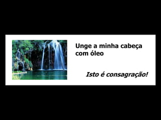 Unge a minha cabeça 
com óleo 
Isto é consagração! 
 