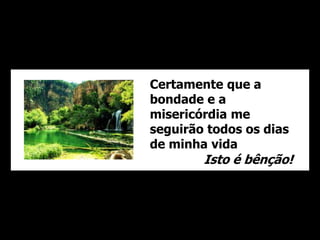 Certamente que a 
bondade e a 
misericórdia me 
seguirão todos os dias 
de minha vida 
Isto é bênção! 
 