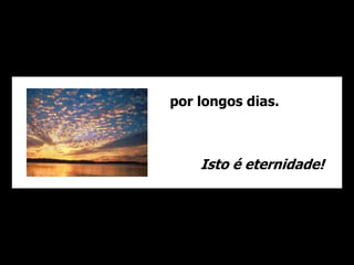 por longos dias. 
Isto é eternidade! 
 