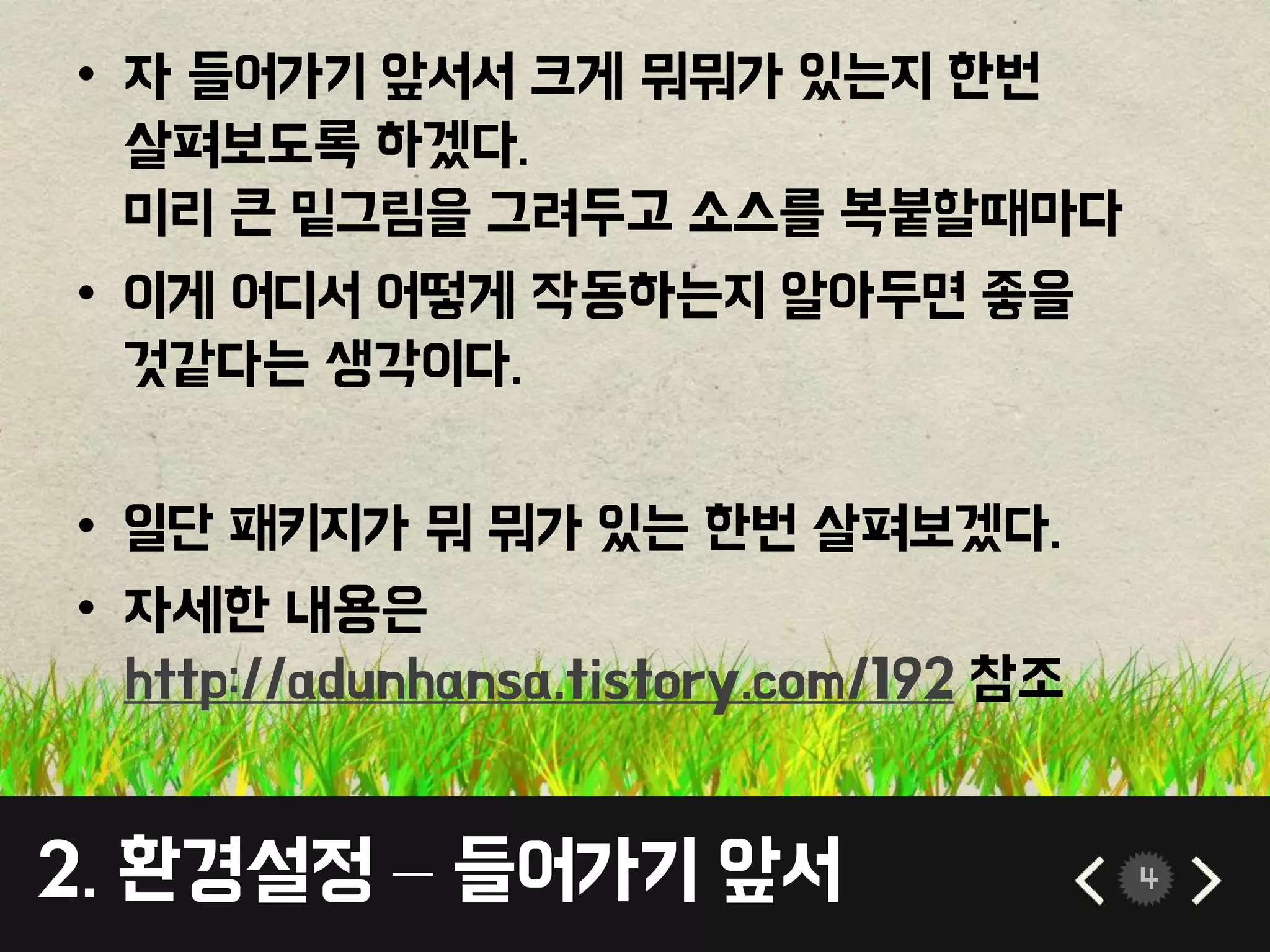 • 자 들어가기 앞서서 크게 뭐뭐가 있는지 한번 
살펴보도록 하겠다. 
미리 큰 밑그림을 그려두고 소스를 복붙할때마다 
• 이게 어디서 어떻게 작동하는지 알아두면 좋을 
것같다는 생각이다. 
• 일단 패키지가 뭐 뭐가 있는 한번 살펴보겠다. 
• 자세한 내용은 
http://adunhansa.tistory.com/192 참조 
2. 환경설정 – 들어가기 앞서 4 
 