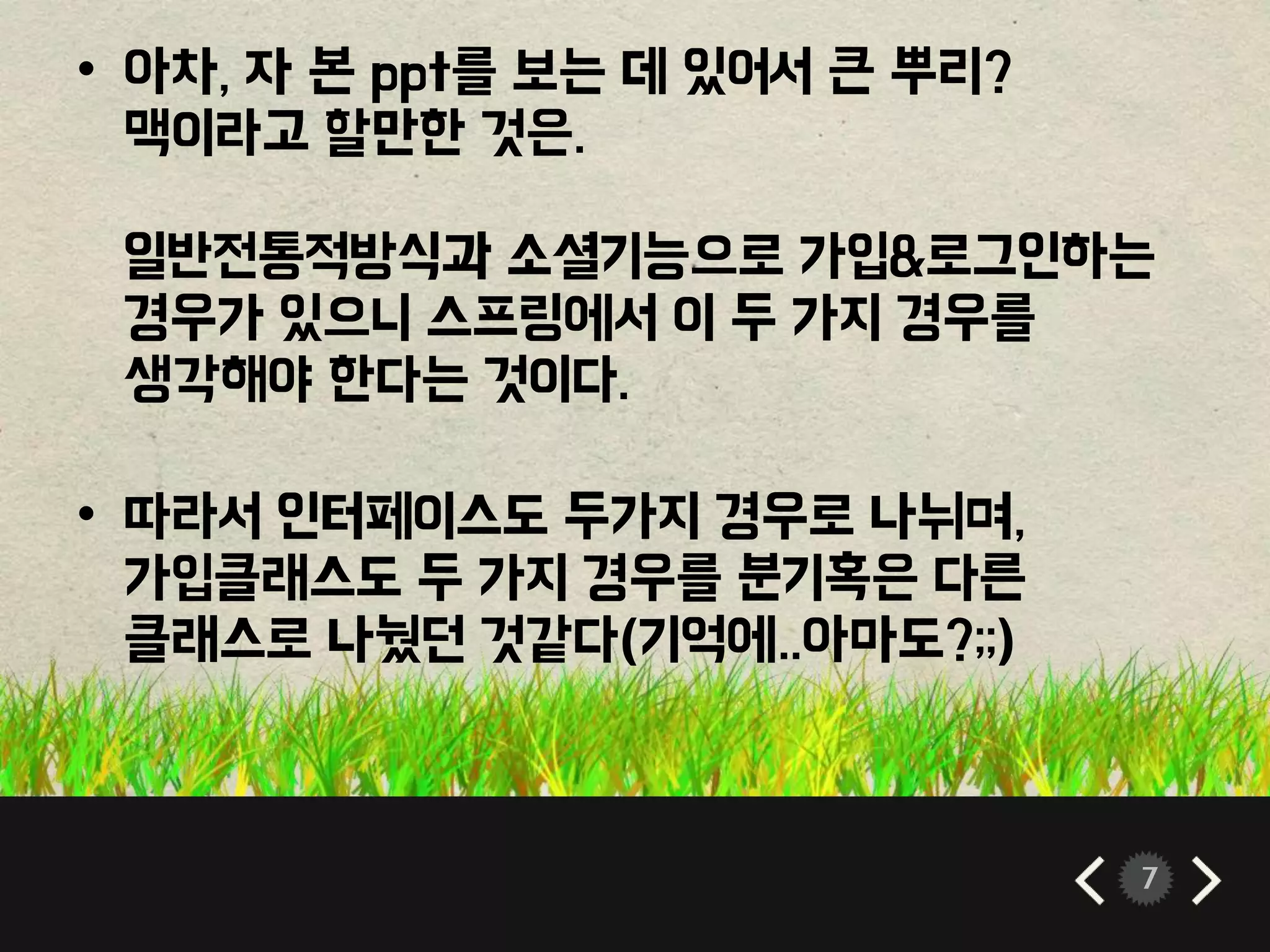 7 
• 아차, 자 본 ppt를 보는 데 있어서 큰 뿌리? 
맥이라고 할만한 것은. 
일반전통적방식과 소셜기능으로 가입&로그인하는 
경우가 있으니 스프링에서 이 두 가지 경우를 
생각해야 한다는 것이다. 
• 따라서 인터페이스도 두가지 경우로 나뉘며, 
가입클래스도 두 가지 경우를 분기혹은 다른 
클래스로 나눴던 것같다(기억에..아마도?;;) 
 