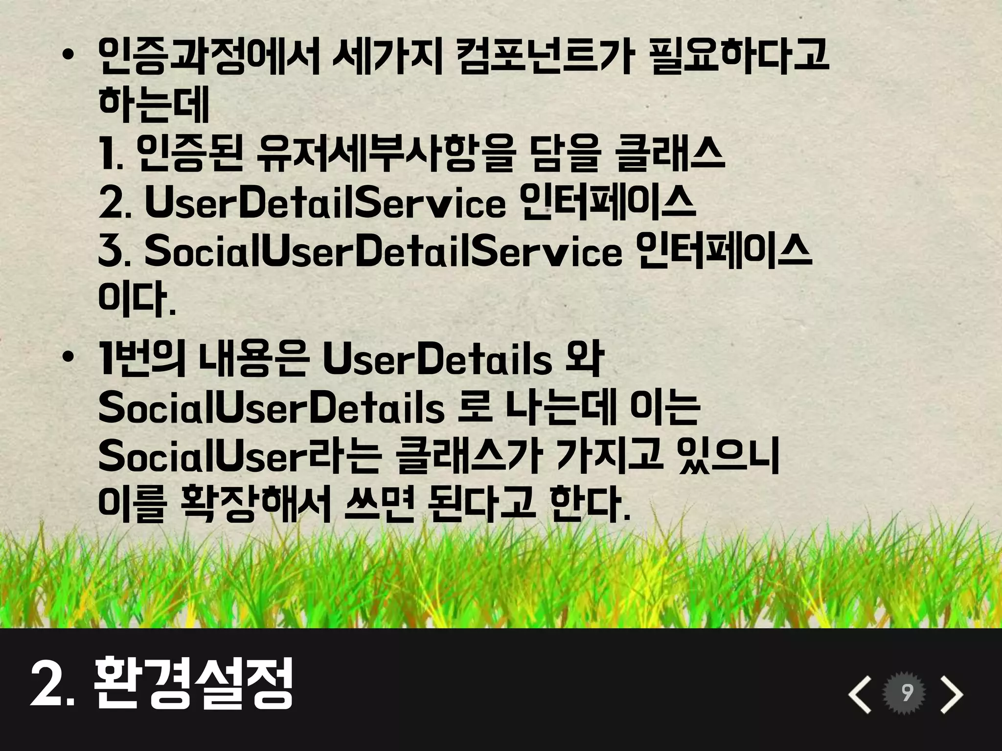 9 
• 인증과정에서 세가지 컴포넌트가 필요하다고 
하는데 
1. 인증된 유저세부사항을 담을 클래스 
2. UserDetailService 인터페이스 
3. SocialUserDetailService 인터페이스 
이다. 
• 1번의 내용은 UserDetails 와 
SocialUserDetails 로 나는데 이는 
SocialUser라는 클래스가 가지고 있으니 
이를 확장해서 쓰면 된다고 한다. 
2. 환경설정 
 