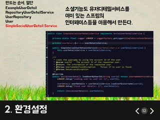 만드는 순서. 일단 
ExampleUserDetail 
RepositoryUserDetailService 
UserRepository 
User 
SimpleSocialUserDetail Service 
소셜기능도 유저디테일서비스를 
이미 있는 스프링의 
인터페이스등을 이용해서 만든다. 
2. 환경설정 12 
 