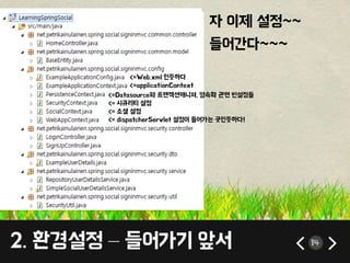 14 
자 이제 설정~~ 
들어간다~~~ 
<=Web.xml 인듯하다 
<=applicationContext 
<=Datasource와 트랜잭션매니져, 영속화 관련 빈설정들 
<= 시큐리티 설정 
<= 소셜 설정 
<= dispatcherServlet 설정이 들어가는 곳인듯하다! 
2. 환경설정 – 들어가기 앞서 
 