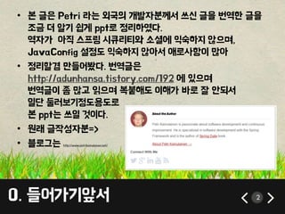 • 본 글은 Petri 라는 외국의 개발자분께서 쓰신 글을 번역한 글을 
조금 더 알기 쉽게 ppt로 정리하였다. 
역자가 아직 스프링 시큐리티와 소셜에 익숙하지 않으며, 
JavaConfig 설정도 익숙하지 않아서 애로사항이 많아 
• 정리할겸 만들어봤다. 번역글은 
http://adunhansa.tistory.com/192 에 있으며 
번역글이 좀 많고 읽으며 복붙해도 이해가 바로 잘 안되서 
일단 둘러보기정도용도로 
본 ppt는 쓰일 것이다. 
• 원래 글작성자분=> 
• 블로그는 http://www.petrikainulainen.net/ 
0. 들어가기앞서 2 
 