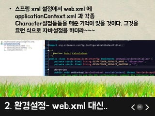 • 스프링 xml 설정에서 web.xml 에 
applicationContext.xml 과 각종 
Character설정등등을 해준 기억이 있을 것이다. 그것을 
요런 식으로 자바설정을 하더라~~~ 
2. 환경설정- web.xml 대신.. 20 
 