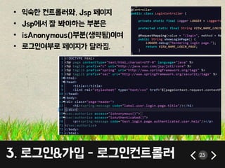 • 익숙한 컨트롤러와, Jsp 페이지 
• Jsp에서 잘 봐야하는 부분은 
• isAnonymous()부분(생략됨)이며 
• 로그인여부로 페이지가 달라짐. 
3. 로그인&가입 - 로그인컨트롤러 23 
 