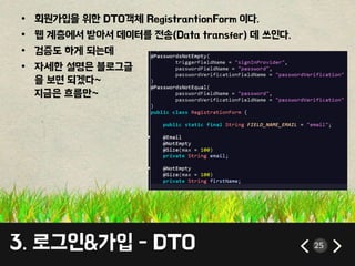 • 회원가입을 위한 DTO객체 RegistrantionForm 이다. 
• 웹 계층에서 받아서 데이터를 전송(Data transfer) 데 쓰인다. 
• 검증도 하게 되는데 
• 자세한 설명은 블로그글 
을 보면 되겠다~ 
지금은 흐름만~ 
3. 로그인&가입 - DTO 25 
 