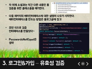 • 자 이제 소셜과는 약간 다른 내용인 폼 
검증을 위한 클래스들을 얘기한다. 
• 다음 패키지의 메타인터페이스에 대한 설명이 나오기 시작한다. 
메타인터페이스를 만드는 방법은 블로그글에 참고 
• 요런 식으로 검증 
인터페이스를 만들었다~ 
• PasswordsNotEqual은 
생략 
3. 로그인&가입 – 유효성 검증 26 
 