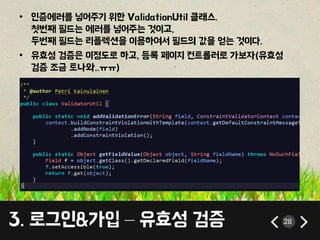 • 인증에러를 넣어주기 위한 ValidationUtil 클래스. 
첫번째 필드는 에러를 넣어주는 것이고, 
두번째 필드는 리플렉션을 이용하여서 필드의 값을 얻는 것이다. 
• 유효성 검증은 이정도로 하고, 등록 페이지 컨트롤러로 가보자(유효성 
검증 조금 토나와..ㅠㅠ) 
3. 로그인&가입 – 유효성 검증 28 
 