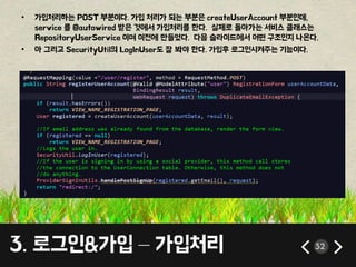 • 가입처리하는 POST 부분이다. 가입 처리가 되는 부분은 createUserAccount 부분인데, 
service 를 @autowired 받은 것에서 가입처리를 한다. 실제로 돌아가는 서비스 클래스는 
RepositoryUserService 이며 이전에 만들었다. 다음 슬라이드에서 어떤 구조인지 나온다. 
• 아 그리고 SecurityUtil의 LogInUser도 잘 봐야 한다. 가입후 로그인시켜주는 기능이다. 
3. 로그인&가입 – 가입처리 32 
 