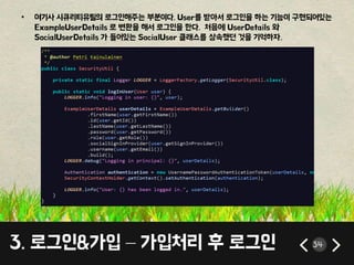 • 여기사 시큐리티유틸의 로그인해주는 부분이다. User를 받아서 로그인을 하는 기능이 구현되어있는 
ExampleUserDetails 로 변환을 해서 로그인을 한다. 처음에 UserDetails 와 
SocialUserDetails 가 들어있는 SocialUser 클래스를 상속했던 것을 기억하자. 
3. 로그인&가입 – 가입처리 후 로그인 34 
 