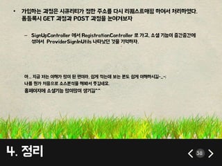 • 가입하는 과정은 시큐리티가 정한 주소를 다시 리퀘스트매핑 하여서 처리하였다. 
폼등록시 GET 과정과 POST 과정을 눈여겨보자 
– SignUpController 에서 RegistrationController 로 가고, 소셜 기능이 중간중간에 
섞여서 ProviderSignInUtils 나타났던 것을 기억하자. 
아... 지금 저는 이해가 많이 된 편이라, 쉽게 적는데 보는 분도 쉽게 이해하시길-_-; 
나름 뭔가 처음으로 소스분석을 해봐서 뜻깊네요. 
홈페이지에 소셜기능 많이많이 생기길^^ 
4. 정리 38 
 