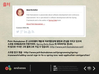 ------ 
------ 
페북 : https://fb.com/me.adunhansa 
트위터 : https://twitter.com/arahansa 
블로그: http://adunhansa.tistory.com/ 
arahansa 40 
출처 
Petri Kainulainen 은 소프트웨어 개발과 지속적향상에 열정과 관심을 가지고 있으며 
스프링 프레임워크의 전문가이자, Spring Data Book 의 저자이기도 합니다. 
이 링크로 가시면 그의 블로그로 가실 수 있습니다. http://www.petrikainulainen.net/ 
스프링 참고 원글 : http://www.petrikainulainen.net/programming/spring-framework/ 
adding-social-sign-in-to-a-spring-mvc-web-application-configuration/ 

