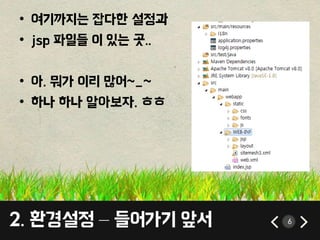 6 
• 여기까지는 잡다한 설정과 
• jsp 파일들 이 있는 곳.. 
• 아. 뭐가 이리 많어~_~ 
• 하나 하나 알아보자. ㅎㅎ 
2. 환경설정 – 들어가기 앞서 
 