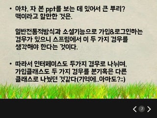 7 
• 아차, 자 본 ppt를 보는 데 있어서 큰 뿌리? 
맥이라고 할만한 것은. 
일반전통적방식과 소셜기능으로 가입&로그인하는 
경우가 있으니 스프링에서 이 두 가지 경우를 
생각해야 한다는 것이다. 
• 따라서 인터페이스도 두가지 경우로 나뉘며, 
가입클래스도 두 가지 경우를 분기혹은 다른 
클래스로 나눴던 것같다(기억에..아마도?;;) 
 