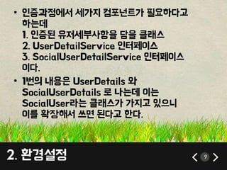 9 
• 인증과정에서 세가지 컴포넌트가 필요하다고 
하는데 
1. 인증된 유저세부사항을 담을 클래스 
2. UserDetailService 인터페이스 
3. SocialUserDetailService 인터페이스 
이다. 
• 1번의 내용은 UserDetails 와 
SocialUserDetails 로 나는데 이는 
SocialUser라는 클래스가 가지고 있으니 
이를 확장해서 쓰면 된다고 한다. 
2. 환경설정 
 