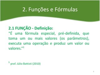 2. Funções e Fórmulas
2.1 FUNÇÃO - Definição:
“É uma fórmula especial, pré-definida, que
toma um ou mais valores (os parâmetros),
executa uma operação e produz um valor ou
valores.”¹
¹ prof. Júlio Battisti (2010)
9
 