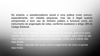 No entanto, o assistencialismo social é uma prática muito comum,
especialmente, em cidades pequenas, mas ela é ilegal quando
compromete o bom uso do dinheiro público e funciona como um
instrumento de angariação de votos, conforme esclarece o artigo 299 do
Código Eleitoral:
Art. 299. Dar, oferecer, prometer, solicitar ou receber, para si ou para
outrem, dinheiro, dádiva, ou qualquer outra vantagem, para obter ou dar
voto e para conseguir ou prometer abstenção, ainda que a oferta não
seja aceita:
Pena - reclusão até quatro anos e pagamento de cinco a quinze
dias-multa.
 