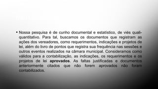METODOLOGIA
• Nossa pesquisa é de cunho documental e estatístico, de viés quali-
quantitativo. Para tal, buscamos os documentos que registram as
ações dos vereadores, como requerimentos, indicações e projetos de
lei, além do livro de pontos que registra sua frequência nas sessões e
outros eventos realizados na câmara municipal. Consideramos como
válidos para a contabilização, as indicações, os requerimentos e os
projetos de lei aprovados. As faltas justificadas e documentos
anteriormente citados que não forem aprovados não foram
contabilizados.
 
