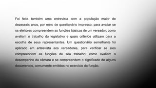 Foi feita também uma entrevista com a população maior de
dezesseis anos, por meio de questionário impresso, para avaliar se
os eleitores compreendem as funções básicas de um vereador; como
avaliam o trabalho do legislativo e quais critérios utilizam para a
escolha de seus representantes. Um questionário semelhante foi
aplicado em entrevista aos vereadores, para verificar se eles
compreendem as funções de seu trabalho; como avaliam o
desempenho da câmara e se compreendem o significado de alguns
documentos, comumente emitidos no exercício da função.
 