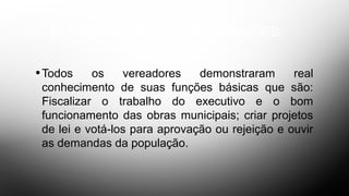 1- DO CONHECIMENTO DAS FUNÇÕES;
•Todos os vereadores demonstraram real
conhecimento de suas funções básicas que são:
Fiscalizar o trabalho do executivo e o bom
funcionamento das obras municipais; criar projetos
de lei e votá-los para aprovação ou rejeição e ouvir
as demandas da população.
 