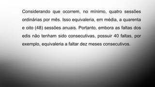 Considerando que ocorrem, no mínimo, quatro sessões
ordinárias por mês. Isso equivaleria, em média, a quarenta
e oito (48) sessões anuais. Portanto, embora as faltas dos
edis não tenham sido consecutivas, possuir 40 faltas, por
exemplo, equivaleria a faltar dez meses consecutivos.
 