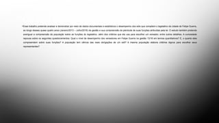 OBJETIVOS
•Esse trabalho pretende analisar e demonstrar por meio de dados documentais e estatísticos o desempenho dos edis que compõem o legislativo da cidade de Felipe Guerra,
ao longo desses quase quatro anos (Janeiro/2013 – Julho/2016) de gestão e sua compreensão da plenitude de suas funções atribuídas pela lei. O estudo também pretende
averiguar a compreensão da população sobre as funções do legislativo, além dos critérios que ela usa para escolher um vereador, entre outros detalhes. A curiosidade
repousa sobre os seguintes questionamentos: Qual o nível de desempenho dos vereadores em Felipe Guerra na gestão 13/16 em termos quantitativos? E, o quanto eles
compreendem sobre suas funções? A população tem ciência das reais obrigações de um edil? A mesma população elabora critérios dignos para escolher seus
representantes?
 
