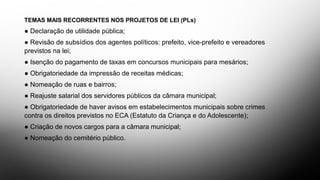 TEMAS MAIS RECORRENTES NOS PROJETOS DE LEI (PLs)
● Declaração de utilidade pública;
● Revisão de subsídios dos agentes políticos: prefeito, vice-prefeito e vereadores
previstos na lei;
● Isenção do pagamento de taxas em concursos municipais para mesários;
● Obrigatoriedade da impressão de receitas médicas;
● Nomeação de ruas e bairros;
● Reajuste salarial dos servidores públicos da câmara municipal;
● Obrigatoriedade de haver avisos em estabelecimentos municipais sobre crimes
contra os direitos previstos no ECA (Estatuto da Criança e do Adolescente);
● Criação de novos cargos para a câmara municipal;
● Nomeação do cemitério público.
 