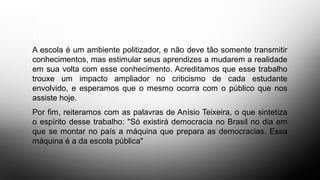 CONCLUSÃO
A escola é um ambiente politizador, e não deve tão somente transmitir
conhecimentos, mas estimular seus aprendizes a mudarem a realidade
em sua volta com esse conhecimento. Acreditamos que esse trabalho
trouxe um impacto ampliador no criticismo de cada estudante
envolvido, e esperamos que o mesmo ocorra com o público que nos
assiste hoje.
Por fim, reiteramos com as palavras de Anísio Teixeira, o que sintetiza
o espírito desse trabalho: "Só existirá democracia no Brasil no dia em
que se montar no país a máquina que prepara as democracias. Essa
máquina é a da escola pública"
 