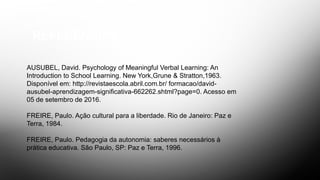 REFERÊNCIAS
AUSUBEL, David. Psychology of Meaningful Verbal Learning: An
Introduction to School Learning. New York,Grune & Stratton,1963.
Disponível em: http://revistaescola.abril.com.br/ formacao/david-
ausubel-aprendizagem-significativa-662262.shtml?page=0. Acesso em
05 de setembro de 2016.
FREIRE, Paulo. Ação cultural para a liberdade. Rio de Janeiro: Paz e
Terra, 1984.
FREIRE, Paulo. Pedagogia da autonomia: saberes necessários à
prática educativa. São Paulo, SP: Paz e Terra, 1996.
 