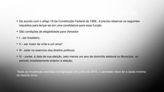 DOS REQUISITOS PARA CANDIDATAR-SE
• De acordo com o artigo 18 da Constituição Federal de 1988:, é preciso observar os seguintes
requisitos para lançar-se em uma candidatura para essa função:
• São condições de elegibilidade para Vereador
• I - ser brasileiro;
• II – ser maior de vinte e um anos*
• III - estar no exercício dos direitos políticos;
• IV - contar, à data de sua eleição, pelo menos um ano de domicílio eleitoral no Município, no
período imediatamente anterior à eleição.
*Após as mudanças ocorridas na legislação em junho de 2015, o candidato deve ter a idade mínima
de dezoito anos.
 