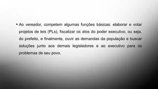 DAS FUNÇÕES BÁSICAS
• Ao vereador, competem algumas funções básicas: elaborar e votar
projetos de leis (PLs), fiscalizar os atos do poder executivo, ou seja,
do prefeito, e finalmente, ouvir as demandas da população e buscar
soluções junto aos demais legisladores e ao executivo para os
problemas de seu povo.
 