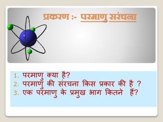 प्रकरण :- परमाणु सरंचना
1. परमाणु क्या है?
2. परमाणु की संरचना ककस प्रकार की है ?
3. एक परमाणु के प्रमुख भाग ककतने हैं?
 