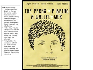 Perks Graphic Poster:
• I used an image from
Google on the main
character as used the
shape tool to draw
flowers over. It was very
time consuming but I
am happy with the
outcome because even
though it is simple it is
still effective.
• For the title, I included
a drop shadow so that it
stood out more. I then
replaced the ‘O’s with
suns so that it looked
more bright and
colourful.
• Finally, I edited the
background so that it
had an old textured
paper effect. Even
though it is subtle, it is
still effective and makes
the poster slightly more
interesting.
 