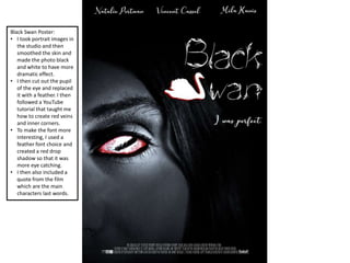 Black Swan Poster:
• I took portrait images in
the studio and then
smoothed the skin and
made the photo black
and white to have more
dramatic effect.
• I then cut out the pupil
of the eye and replaced
it with a feather. I then
followed a YouTube
tutorial that taught me
how to create red veins
and inner corners.
• To make the font more
interesting, I used a
feather font choice and
created a red drop
shadow so that it was
more eye catching.
• I then also included a
quote from the film
which are the main
characters last words.
 