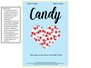 Candy Poster:
• To create this poster, I
created a heart out of
pills because the film is
all about two people
that have drug
addictions.
• I wanted the fonts to be
very simple and elegant
but also eye catching.
• I included a quote from
the film to make the
poster more interesting
for the audience.
• Even though this poster
is very simple and
minimalistic, I think that
is what makes it so
effective.
 