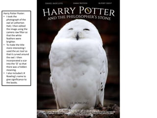 Harry Potter Poster:
• I took the
photograph of the
owl at Lotherton
Hall; I then edited
the image using the
camera raw filter so
that the white
feathers were
brighter.
• To make the title
more interesting I
used the arc tool so
that it curved around
the owl. I then
incorporated a scar
into the ‘O’ so that
there was a hidden
meaning.
• I also included J.K
Rowling's name to
give significance to
the books.
 