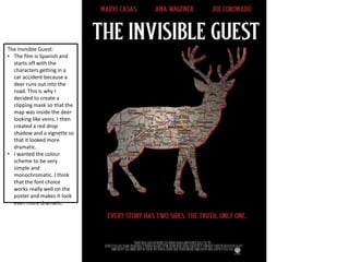 The Invisible Guest:
• The film is Spanish and
starts off with the
characters getting in a
car accident because a
deer runs out into the
road. This is why I
decided to create a
clipping mask so that the
map was inside the deer
looking like veins. I then
created a red drop
shadow and a vignette so
that it looked more
dramatic.
• I wanted the colour
scheme to be very
simple and
monochromatic. I think
that the font choice
works really well on the
poster and makes it look
even more dramatic.
 