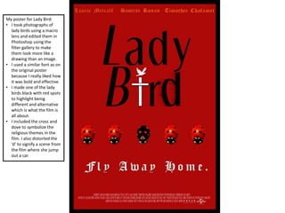 My poster for Lady Bird:
• I took photographs of
lady birds using a macro
lens and edited them in
Photoshop using the
filter gallery to make
them look more like a
drawing than an image.
• I used a similar font as on
the original poster
because I really liked how
it was bold and effective.
• I made one of the lady
birds black with red spots
to highlight being
different and alternative
which is what the film is
all about.
• I included the cross and
dove to symbolize the
religious themes in the
film. I also distorted the
‘d’ to signify a scene from
the film where she jump
out a car.
 
