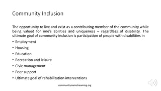 Community Inclusion
The opportunity to live and exist as a contributing member of the community while
being valued for one’s abilities and uniqueness – regardless of disability. The
ultimate goal of community inclusion is participation of people with disabilities in
• Employment
• Housing
• Education
• Recreation and leisure
• Civic management
• Peer support
• Ultimate goal of rehabilitation interventions
communitymainstreaming.org
 