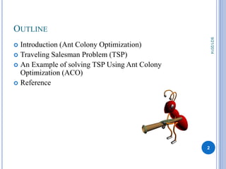 OUTLINE 
 Introduction (Ant Colony Optimization) 
 Traveling Salesman Problem (TSP) 
 An Example of solving TSP Using Ant Colony 
Optimization (ACO) 
 Reference 
2 
9/21/2014 
 