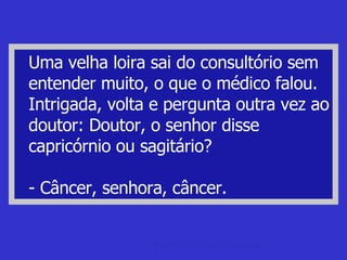 Uma velha loira sai do consultório sem entender muito, o que o médico falou. Intrigada, volta e pergunta outra vez ao doutor: Doutor, o senhor disse capricórnio ou sagitário? - Câncer, senhora, câncer. piada de papagaio Papai Noel e Piadas de Papagaio. 