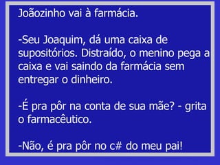 Joãozinho vai à farmácia. -Seu Joaquim, dá uma caixa de supositórios. Distraído, o menino pega a caixa e vai saindo da farmácia sem entregar o dinheiro. -É pra pôr na conta de sua mãe? - grita o farmacêutico. -Não, é pra pôr no c# do meu pai! piadas de bicha Piadas de bichas, bichinhas, bichonas, gay e viado. 