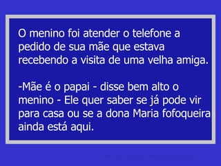 O menino foi atender o telefone a pedido de sua mãe que estava recebendo a visita de uma velha amiga. -Mãe é o papai - disse bem alto o menino - Ele quer saber se já pode vir para casa ou se a dona Maria fofoqueira ainda está aqui. piadas de caipira Piadas de Caipira, Mineiro, Baiano e Cearense. 