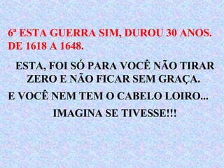 6ª ESTA GUERRA SIM, DUROU 30 ANOS. DE 1618 A 1648. ESTA, FOI SÓ PARA VOCÊ NÃO TIRAR ZERO E NÃO FICAR SEM GRAÇA.  E VOCÊ NEM TEM O CABELO LOIRO...  IMAGINA SE TIVESSE!!!  